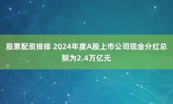 股票配资排排 2024年度A股上市公司现金分红总额为2.4万亿元