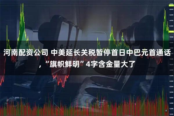 河南配资公司 中美延长关税暂停首日中巴元首通话, “旗帜鲜明”4字含金量大了