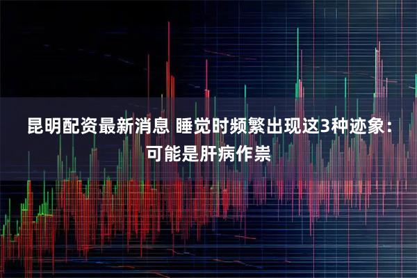 昆明配资最新消息 睡觉时频繁出现这3种迹象：可能是肝病作祟