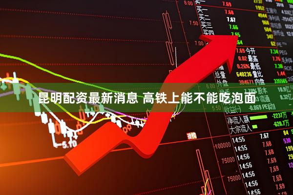 昆明配资最新消息 高铁上能不能吃泡面