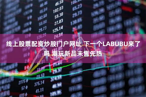 线上股票配资炒股门户网址 下一个LABUBU来了吗 潮玩新品未售先热