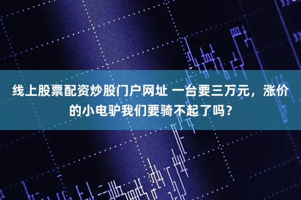 线上股票配资炒股门户网址 一台要三万元，涨价的小电驴我们要骑不起了吗？