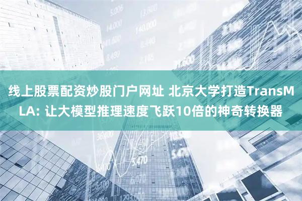 线上股票配资炒股门户网址 北京大学打造TransMLA: 让大模型推理速度飞跃10倍的神奇转换器