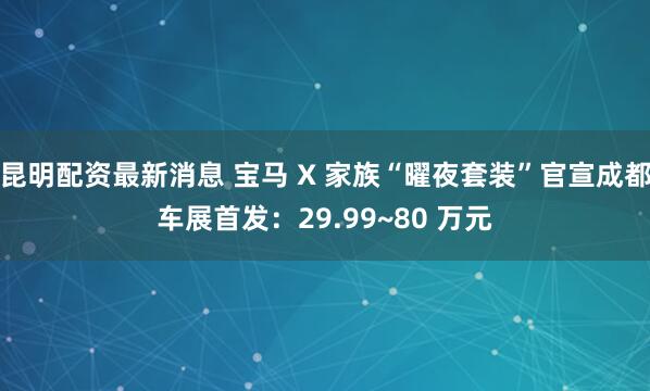 昆明配资最新消息 宝马 X 家族“曜夜套装”官宣成都车展首发：29.99~80 万元
