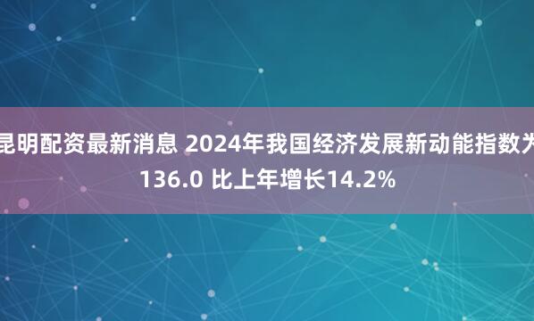 昆明配资最新消息 2024年我国经济发展新动能指数为136.0 比上年增长14.2%