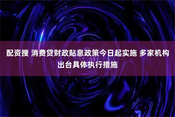 配资搜 消费贷财政贴息政策今日起实施 多家机构出台具体执行措施