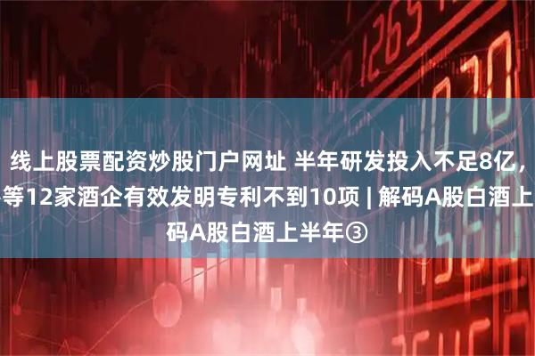 线上股票配资炒股门户网址 半年研发投入不足8亿，口子窖等12家酒企有效发明专利不到10项 | 解码A股白酒上半年③