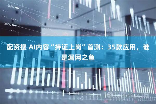 配资搜 AI内容“持证上岗”首测：35款应用，谁是漏网之鱼