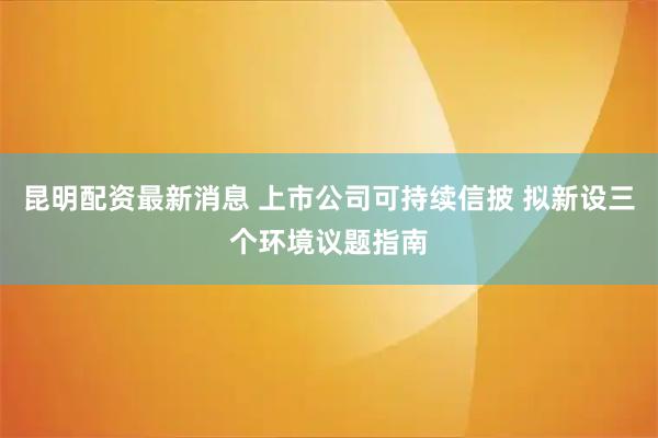 昆明配资最新消息 上市公司可持续信披 拟新设三个环境议题指南