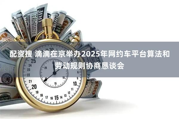 配资搜 滴滴在京举办2025年网约车平台算法和劳动规则协商恳谈会