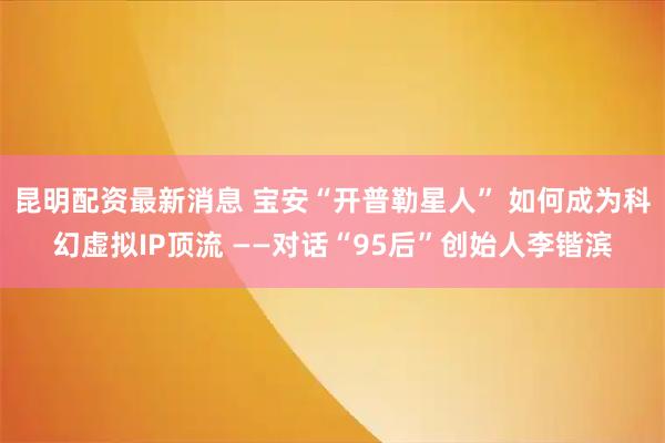 昆明配资最新消息 宝安“开普勒星人” 如何成为科幻虚拟IP顶流 ——对话“95后”创始人李锴滨