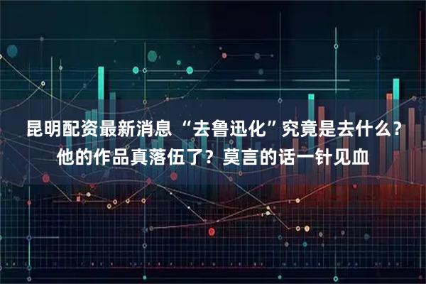 昆明配资最新消息 “去鲁迅化”究竟是去什么？他的作品真落伍了？莫言的话一针见血