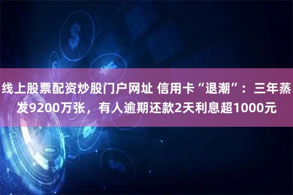 线上股票配资炒股门户网址 信用卡“退潮”：三年蒸发9200万张，有人逾期还款2天利息超1000元