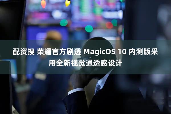 配资搜 荣耀官方剧透 MagicOS 10 内测版采用全新视觉通透感设计