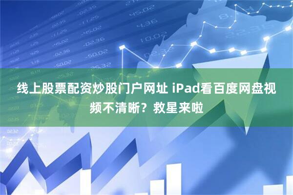 线上股票配资炒股门户网址 iPad看百度网盘视频不清晰？救星来啦