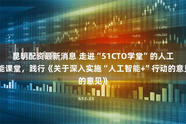 昆明配资最新消息 走进“51CTO学堂”的人工智能课堂，践行《关于深入实施“人工智能+”行动的意见》