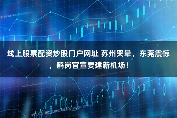 线上股票配资炒股门户网址 苏州哭晕，东莞震惊，鹤岗官宣要建新机场！