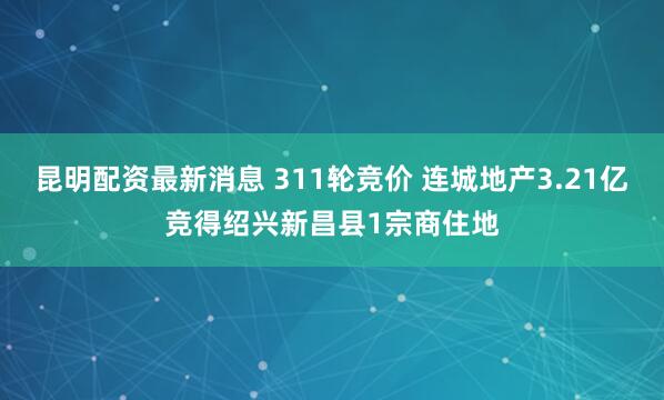 昆明配资最新消息 311轮竞价 连城地产3.21亿竞得绍兴新昌县1宗商住地