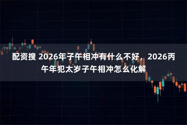 配资搜 2026年子午相冲有什么不好，2026丙午年犯太岁子午相冲怎么化解