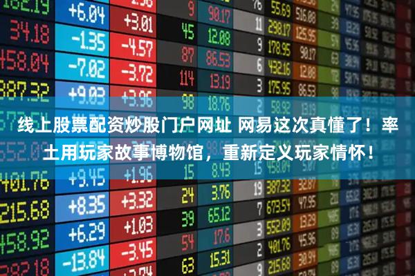 线上股票配资炒股门户网址 网易这次真懂了!率土用玩家故事博物馆,重新定义玩家情怀!