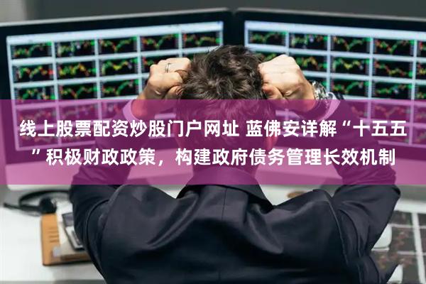 线上股票配资炒股门户网址 蓝佛安详解“十五五”积极财政政策，构建政府债务管理长效机制
