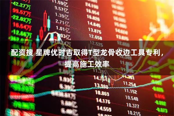 配资搜 星牌优时吉取得T型龙骨收边工具专利，提高施工效率