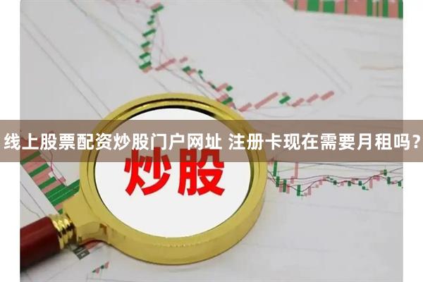 线上股票配资炒股门户网址 注册卡现在需要月租吗?