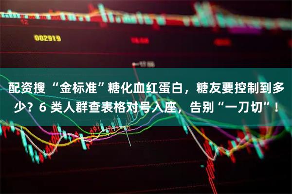 配资搜 “金标准”糖化血红蛋白,糖友要控制到多少?6 类人群查表格对号入座,告别“一刀切”!