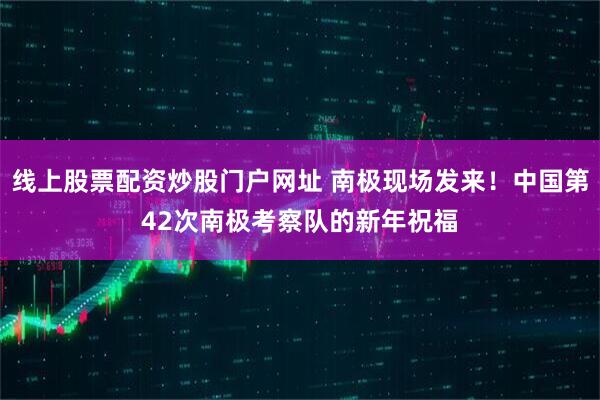 线上股票配资炒股门户网址 南极现场发来！中国第42次南极考察队的新年祝福