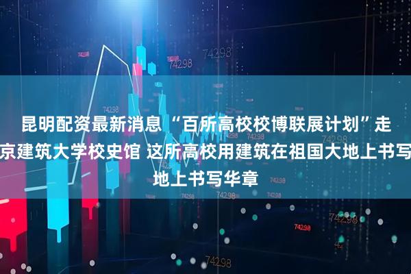 昆明配资最新消息 “百所高校校博联展计划”走进北京建筑大学校史馆 这所高校用建筑在祖国大地上书写华章
