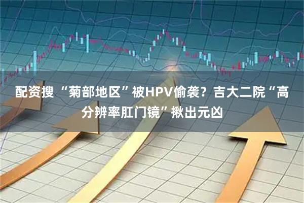 配资搜 “菊部地区”被HPV偷袭？吉大二院“高分辨率肛门镜”揪出元凶