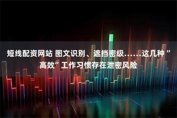 短线配资网站 图文识别、遮挡密级……这几种“高效”工作习惯存在泄密风险
