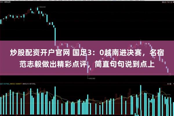 炒股配资开户官网 国足3：0越南进决赛，名宿范志毅做出精彩点评，简直句句说到点上