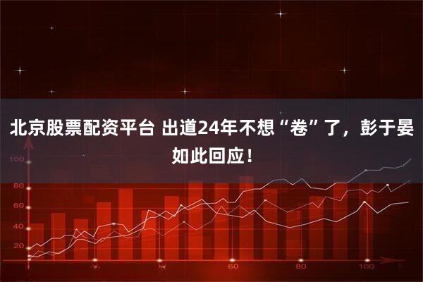 北京股票配资平台 出道24年不想“卷”了，彭于晏如此回应！