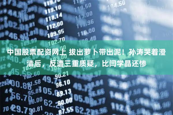 中国股票配资网上 拔出萝卜带出泥！孙涛哭着澄清后，反遭三重质疑，比闫学晶还惨