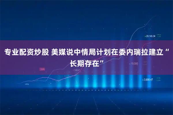 专业配资炒股 美媒说中情局计划在委内瑞拉建立“长期存在”
