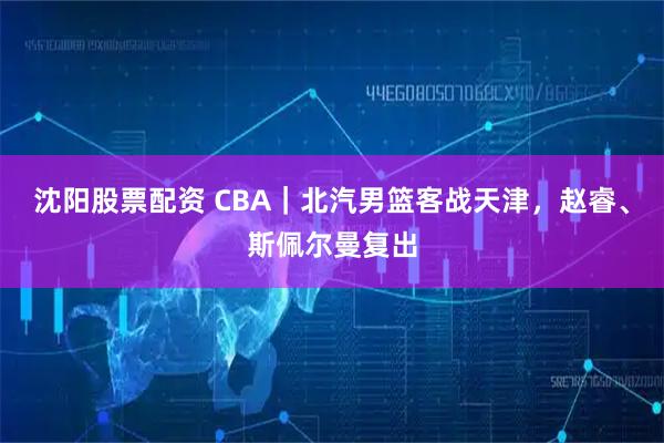 沈阳股票配资 CBA｜北汽男篮客战天津，赵睿、斯佩尔曼复出