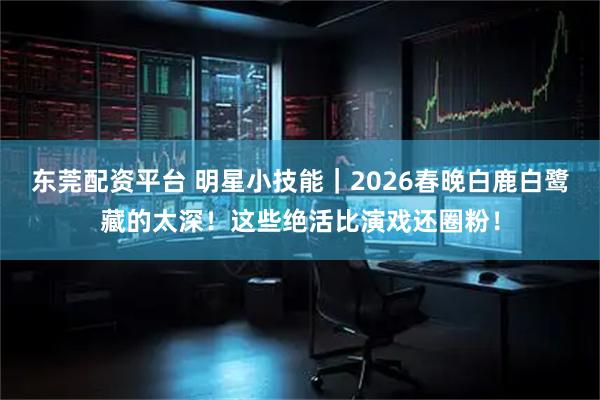 东莞配资平台 明星小技能|2026春晚白鹿白鹭藏的太深!这些绝活比演戏还圈粉!