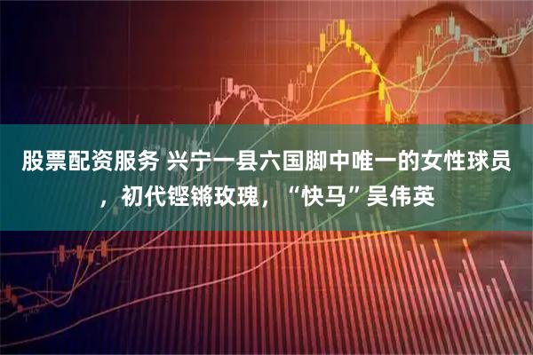 股票配资服务 兴宁一县六国脚中唯一的女性球员，初代铿锵玫瑰，“快马”吴伟英
