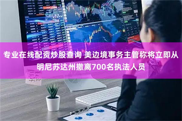 专业在线配资炒股查询 美边境事务主管称将立即从明尼苏达州撤离700名执法人员