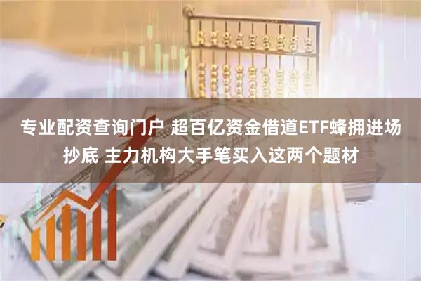 专业配资查询门户 超百亿资金借道ETF蜂拥进场抄底 主力机构大手笔买入这两个题材