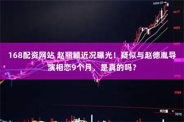 168配资网站 赵丽颖近况曝光！疑似与赵德胤导演相恋9个月，是真的吗？