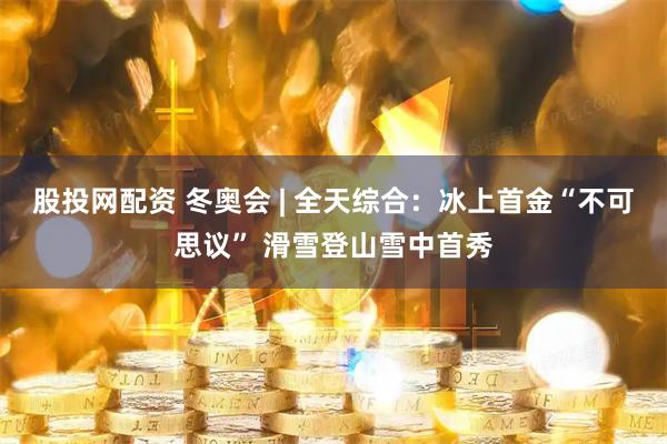 股投网配资 冬奥会 | 全天综合：冰上首金“不可思议” 滑雪登山雪中首秀