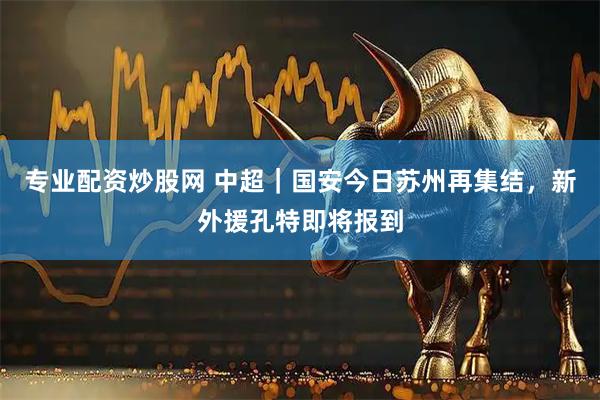 专业配资炒股网 中超｜国安今日苏州再集结，新外援孔特即将报到