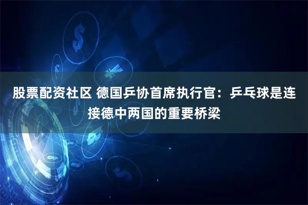 股票配资社区 德国乒协首席执行官：乒乓球是连接德中两国的重要桥梁
