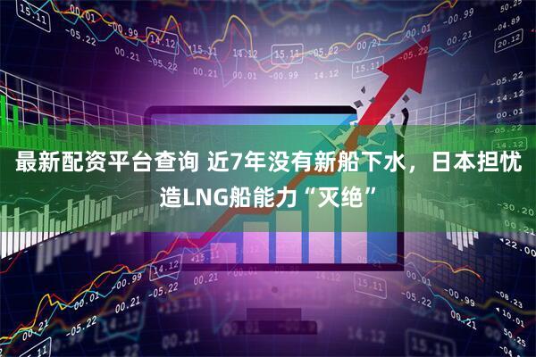 最新配资平台查询 近7年没有新船下水，日本担忧造LNG船能力“灭绝”