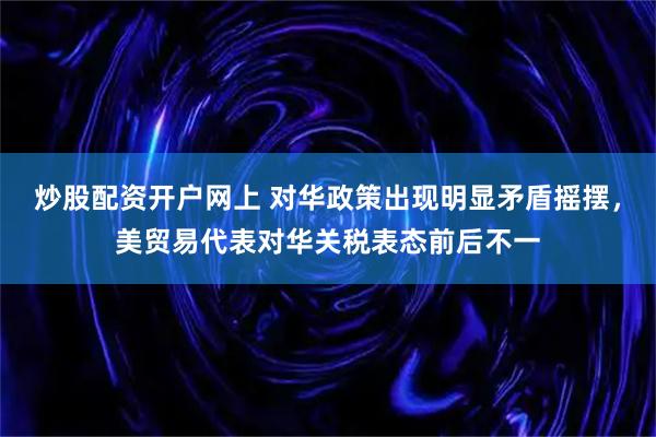 炒股配资开户网上 对华政策出现明显矛盾摇摆，美贸易代表对华关税表态前后不一