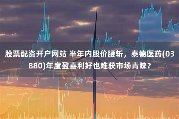 股票配资开户网站 半年内股价腰斩，泰德医药(03880)年度盈喜利好也难获市场青睐？