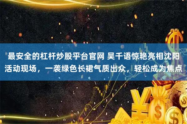 最安全的杠杆炒股平台官网 吴千语惊艳亮相沈阳活动现场，一袭绿色长裙气质出众，轻松成为焦点