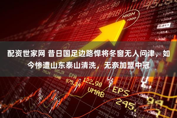 配资世家网 昔日国足边路悍将冬窗无人问津，如今惨遭山东泰山清洗，无奈加盟中冠